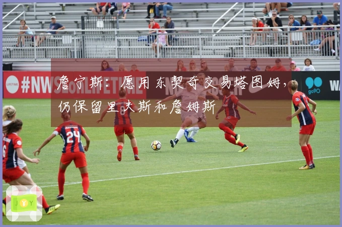 詹宁斯：愿用东契奇交易塔图姆，仍保留里夫斯和詹姆斯